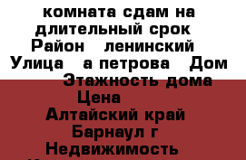 комната сдам на длительный срок › Район ­ ленинский › Улица ­ а.петрова › Дом ­ 197 › Этажность дома ­ 5 › Цена ­ 4 500 - Алтайский край, Барнаул г. Недвижимость » Квартиры аренда   . Алтайский край